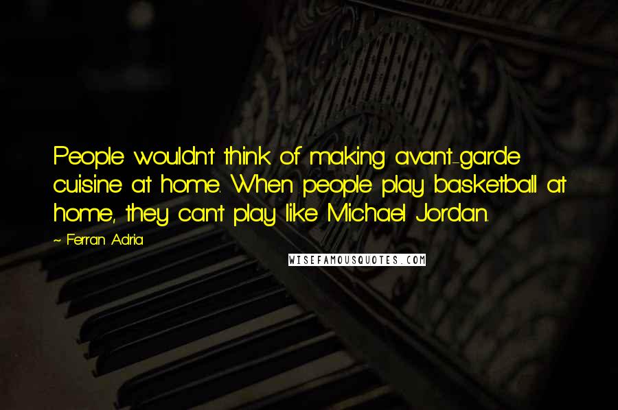 Ferran Adria Quotes: People wouldn't think of making avant-garde cuisine at home. When people play basketball at home, they can't play like Michael Jordan.