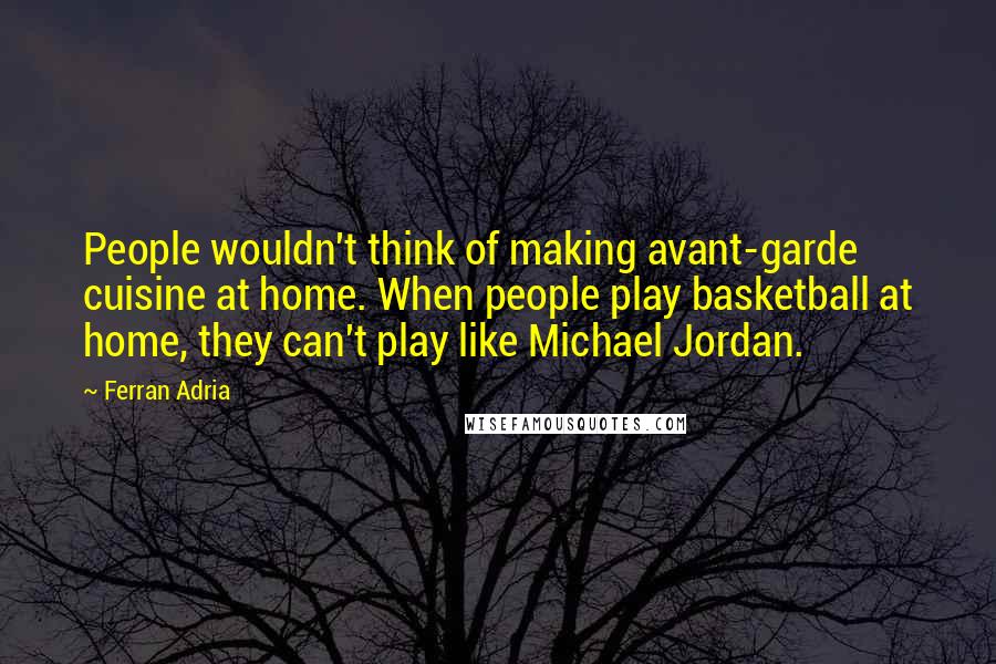 Ferran Adria Quotes: People wouldn't think of making avant-garde cuisine at home. When people play basketball at home, they can't play like Michael Jordan.