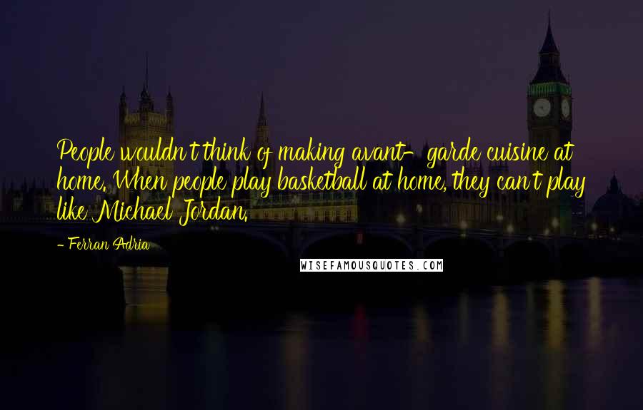 Ferran Adria Quotes: People wouldn't think of making avant-garde cuisine at home. When people play basketball at home, they can't play like Michael Jordan.