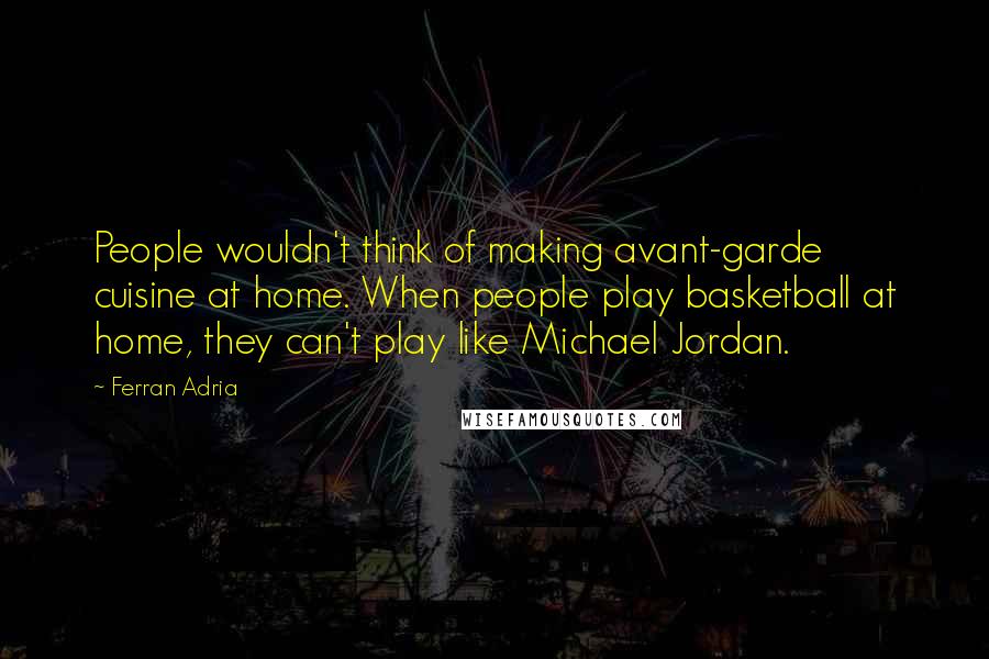 Ferran Adria Quotes: People wouldn't think of making avant-garde cuisine at home. When people play basketball at home, they can't play like Michael Jordan.