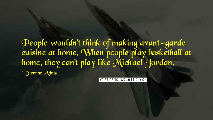 Ferran Adria Quotes: People wouldn't think of making avant-garde cuisine at home. When people play basketball at home, they can't play like Michael Jordan.