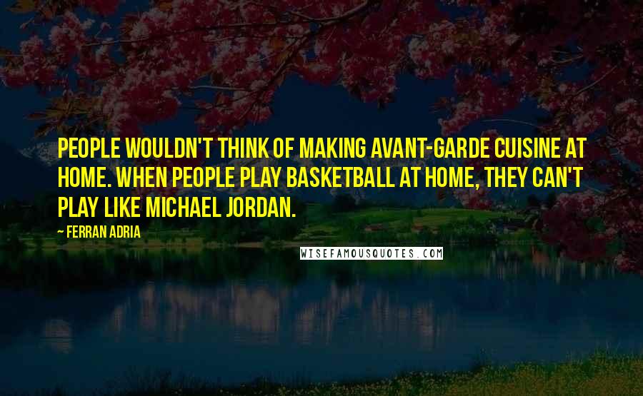 Ferran Adria Quotes: People wouldn't think of making avant-garde cuisine at home. When people play basketball at home, they can't play like Michael Jordan.