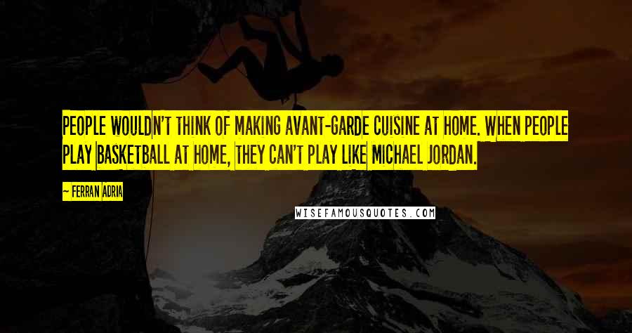 Ferran Adria Quotes: People wouldn't think of making avant-garde cuisine at home. When people play basketball at home, they can't play like Michael Jordan.