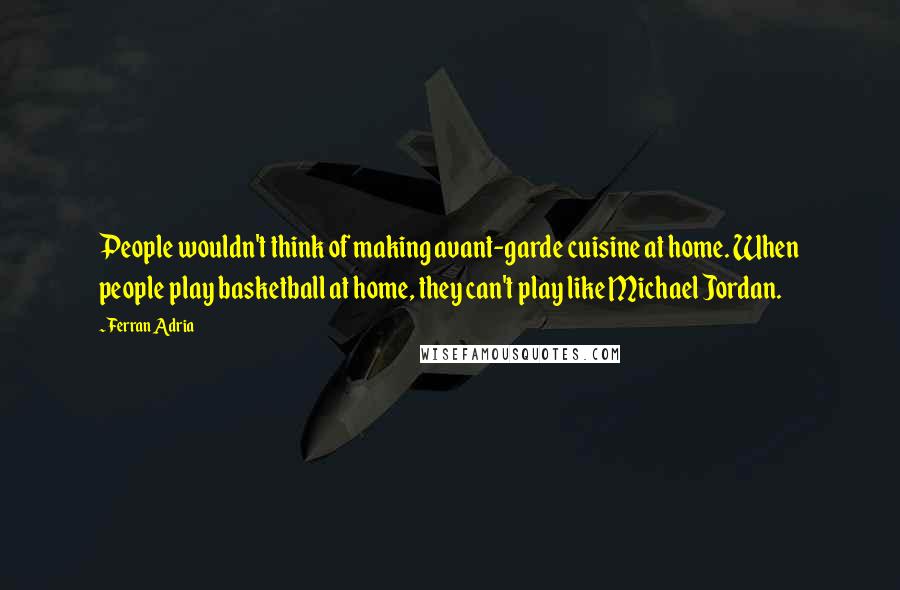 Ferran Adria Quotes: People wouldn't think of making avant-garde cuisine at home. When people play basketball at home, they can't play like Michael Jordan.