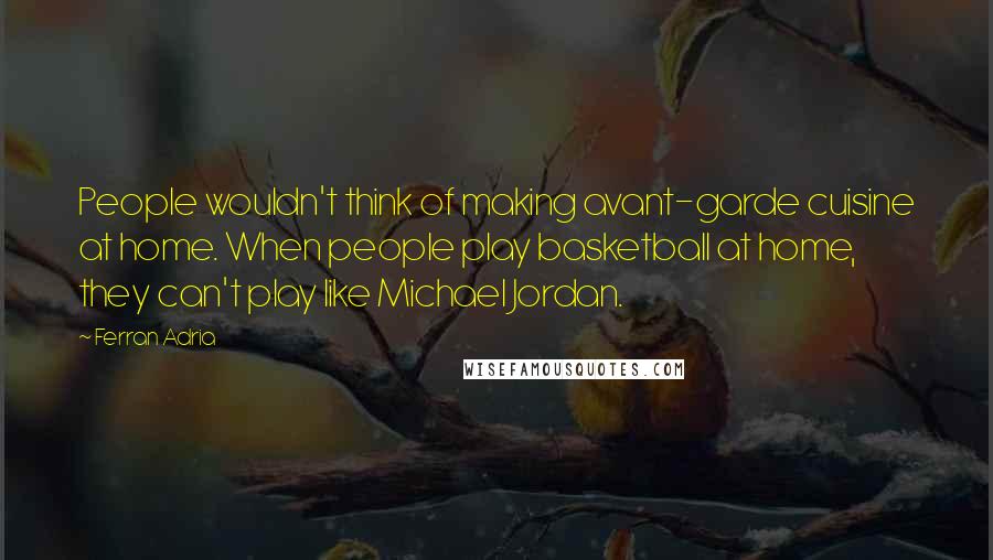 Ferran Adria Quotes: People wouldn't think of making avant-garde cuisine at home. When people play basketball at home, they can't play like Michael Jordan.