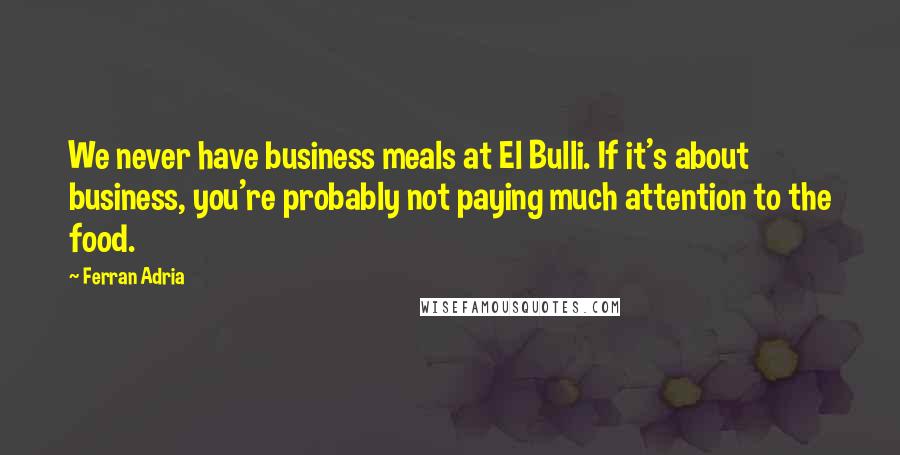 Ferran Adria Quotes: We never have business meals at El Bulli. If it's about business, you're probably not paying much attention to the food.