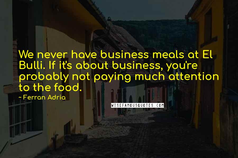 Ferran Adria Quotes: We never have business meals at El Bulli. If it's about business, you're probably not paying much attention to the food.