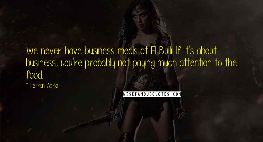 Ferran Adria Quotes: We never have business meals at El Bulli. If it's about business, you're probably not paying much attention to the food.