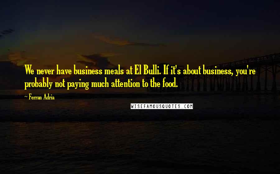 Ferran Adria Quotes: We never have business meals at El Bulli. If it's about business, you're probably not paying much attention to the food.