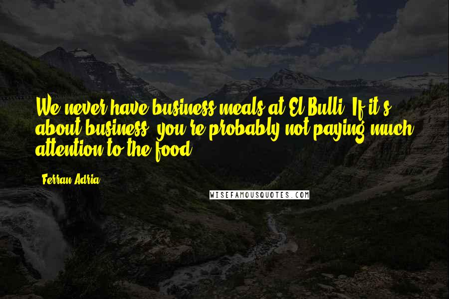 Ferran Adria Quotes: We never have business meals at El Bulli. If it's about business, you're probably not paying much attention to the food.