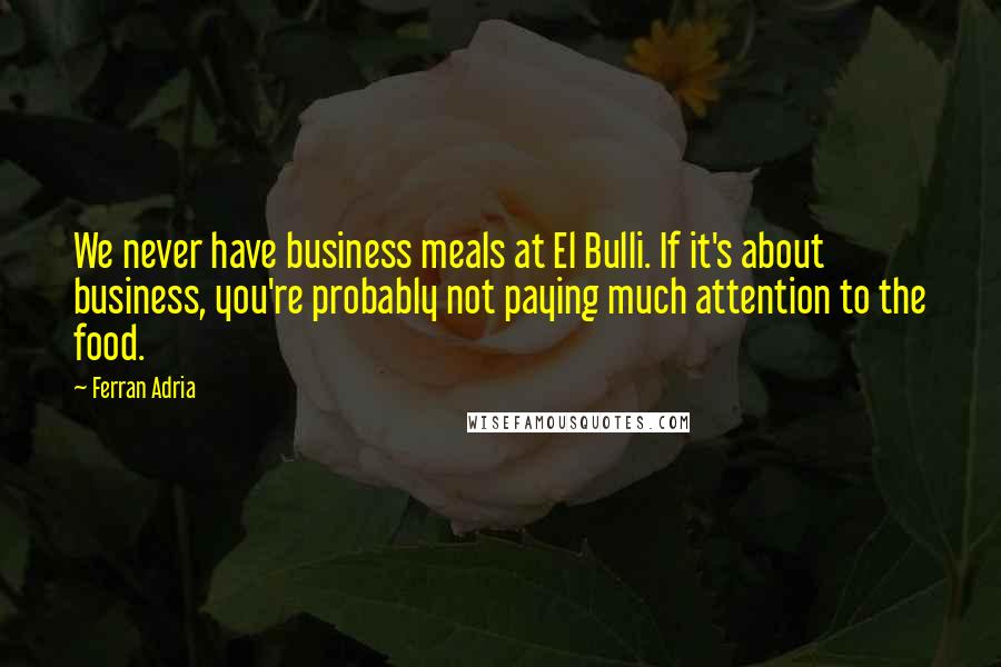 Ferran Adria Quotes: We never have business meals at El Bulli. If it's about business, you're probably not paying much attention to the food.