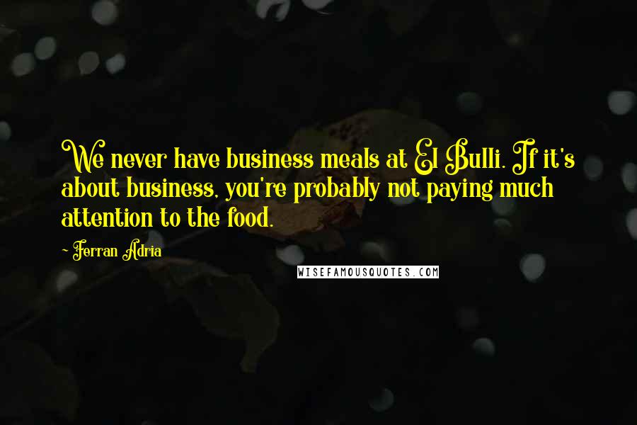 Ferran Adria Quotes: We never have business meals at El Bulli. If it's about business, you're probably not paying much attention to the food.