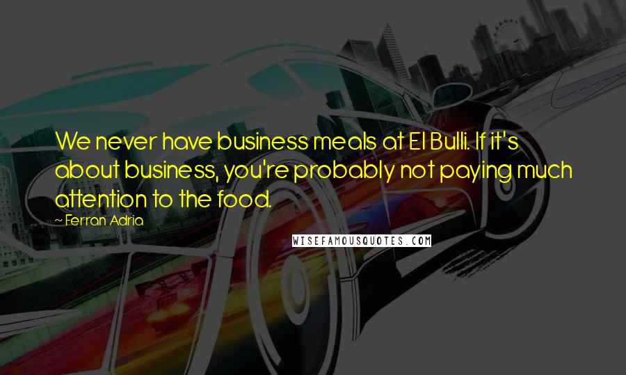 Ferran Adria Quotes: We never have business meals at El Bulli. If it's about business, you're probably not paying much attention to the food.