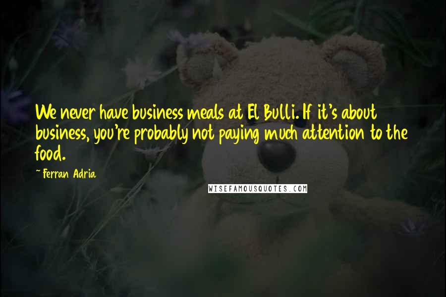 Ferran Adria Quotes: We never have business meals at El Bulli. If it's about business, you're probably not paying much attention to the food.