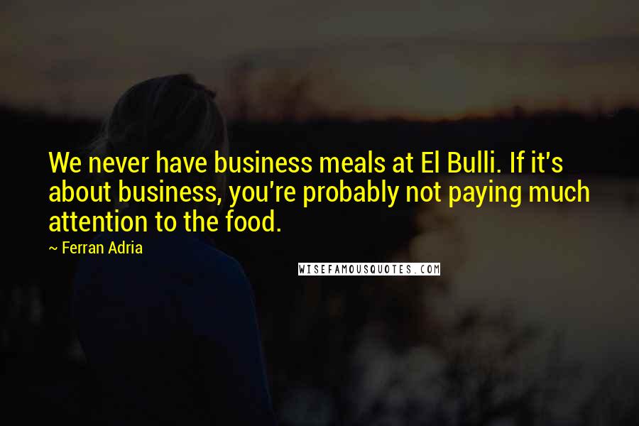 Ferran Adria Quotes: We never have business meals at El Bulli. If it's about business, you're probably not paying much attention to the food.