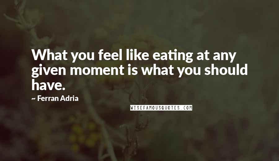 Ferran Adria Quotes: What you feel like eating at any given moment is what you should have.