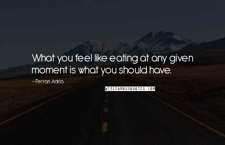 Ferran Adria Quotes: What you feel like eating at any given moment is what you should have.