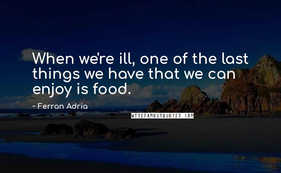 Ferran Adria Quotes: When we're ill, one of the last things we have that we can enjoy is food.