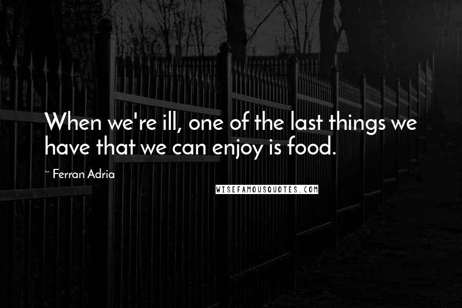 Ferran Adria Quotes: When we're ill, one of the last things we have that we can enjoy is food.