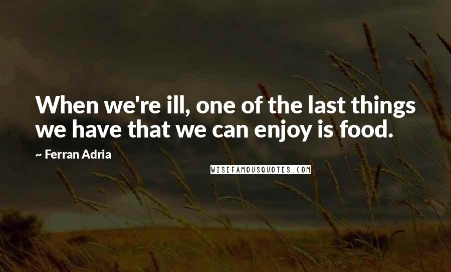 Ferran Adria Quotes: When we're ill, one of the last things we have that we can enjoy is food.