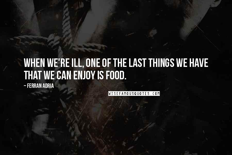 Ferran Adria Quotes: When we're ill, one of the last things we have that we can enjoy is food.