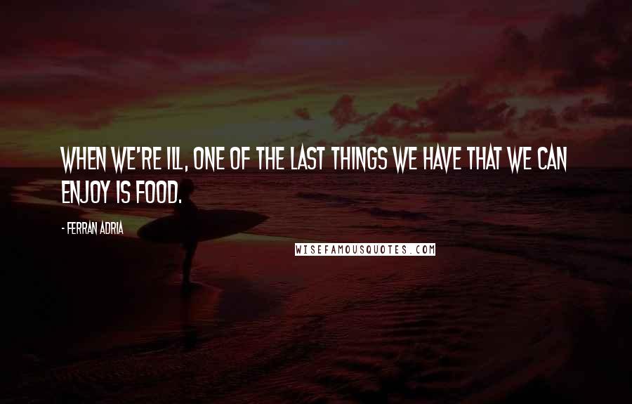 Ferran Adria Quotes: When we're ill, one of the last things we have that we can enjoy is food.