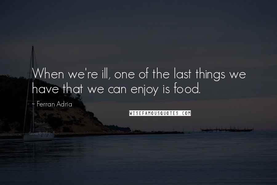 Ferran Adria Quotes: When we're ill, one of the last things we have that we can enjoy is food.