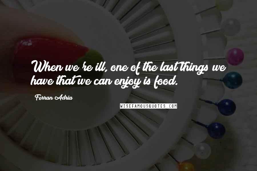 Ferran Adria Quotes: When we're ill, one of the last things we have that we can enjoy is food.