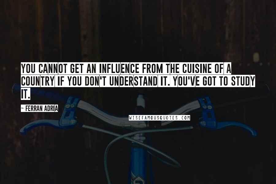Ferran Adria Quotes: You cannot get an influence from the cuisine of a country if you don't understand it. You've got to study it.