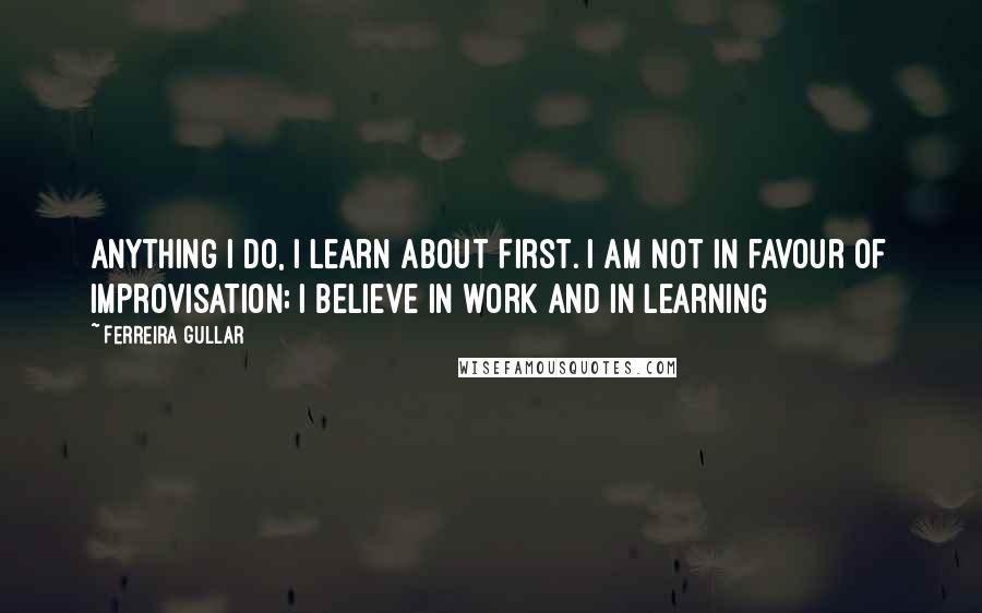 Ferreira Gullar Quotes: Anything I do, I learn about first. I am not in favour of improvisation; I believe in work and in learning