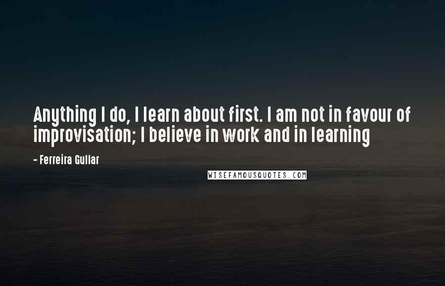 Ferreira Gullar Quotes: Anything I do, I learn about first. I am not in favour of improvisation; I believe in work and in learning