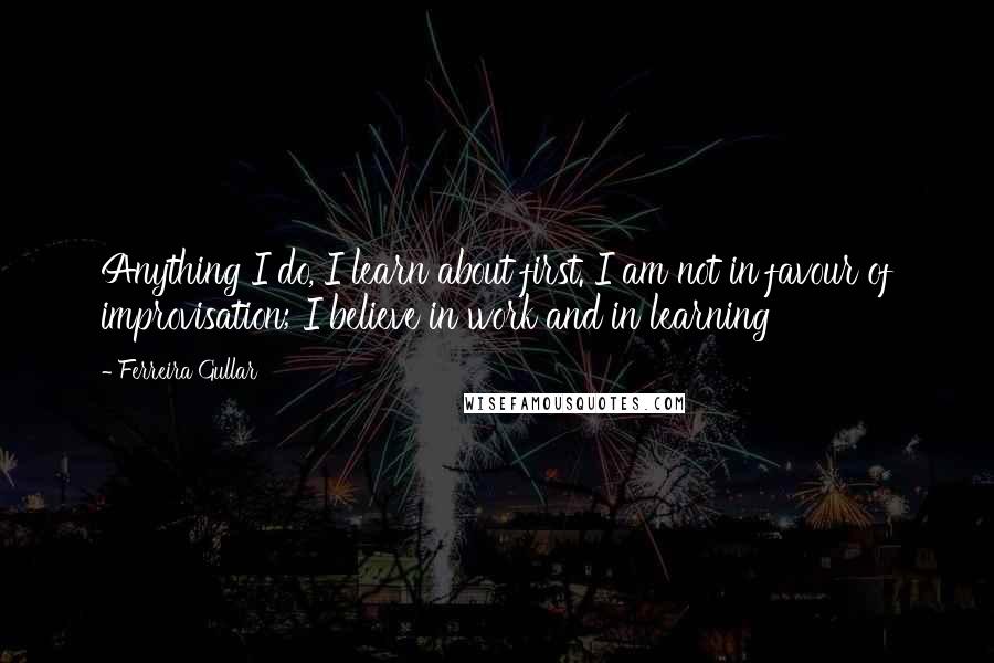 Ferreira Gullar Quotes: Anything I do, I learn about first. I am not in favour of improvisation; I believe in work and in learning