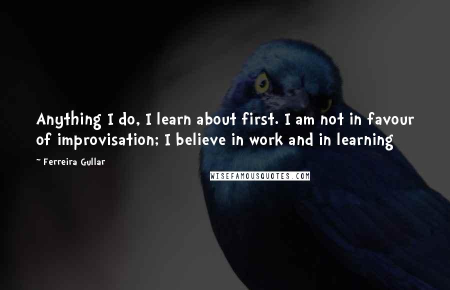 Ferreira Gullar Quotes: Anything I do, I learn about first. I am not in favour of improvisation; I believe in work and in learning