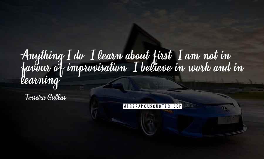 Ferreira Gullar Quotes: Anything I do, I learn about first. I am not in favour of improvisation; I believe in work and in learning