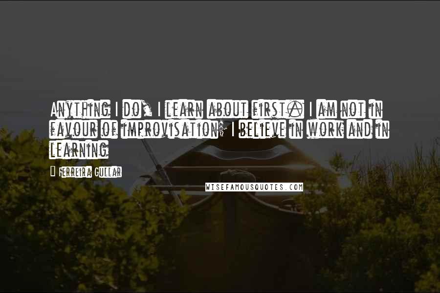 Ferreira Gullar Quotes: Anything I do, I learn about first. I am not in favour of improvisation; I believe in work and in learning