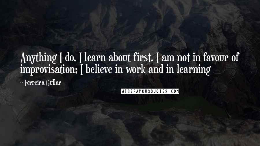 Ferreira Gullar Quotes: Anything I do, I learn about first. I am not in favour of improvisation; I believe in work and in learning