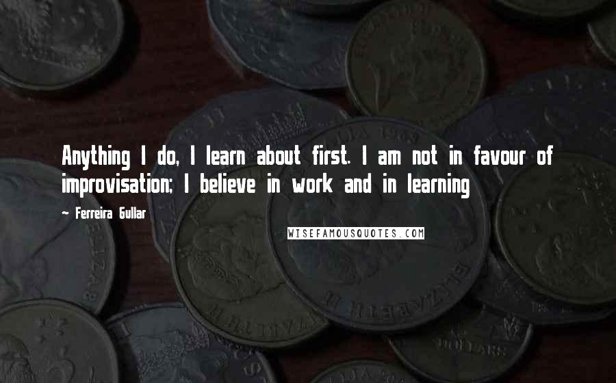 Ferreira Gullar Quotes: Anything I do, I learn about first. I am not in favour of improvisation; I believe in work and in learning