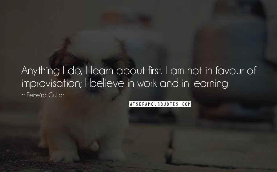 Ferreira Gullar Quotes: Anything I do, I learn about first. I am not in favour of improvisation; I believe in work and in learning