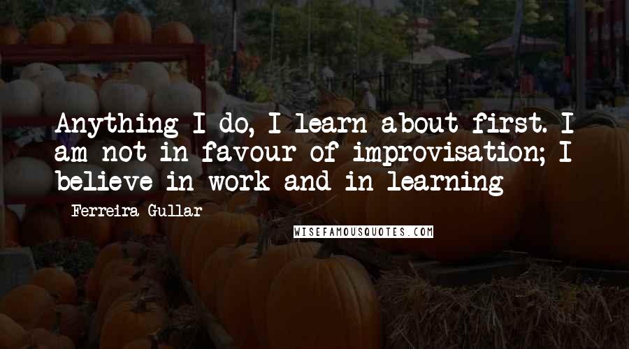 Ferreira Gullar Quotes: Anything I do, I learn about first. I am not in favour of improvisation; I believe in work and in learning