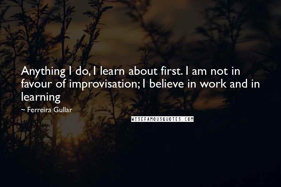 Ferreira Gullar Quotes: Anything I do, I learn about first. I am not in favour of improvisation; I believe in work and in learning