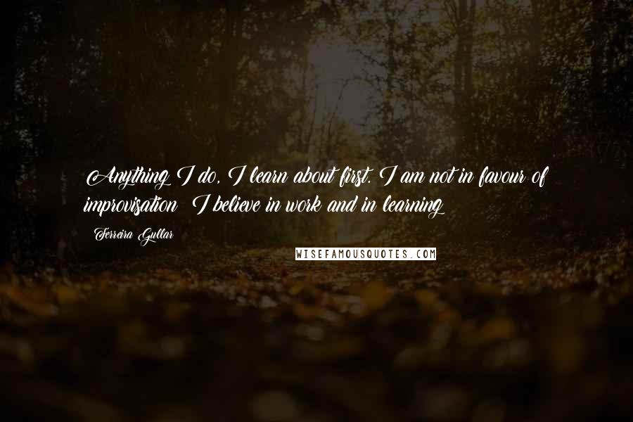 Ferreira Gullar Quotes: Anything I do, I learn about first. I am not in favour of improvisation; I believe in work and in learning