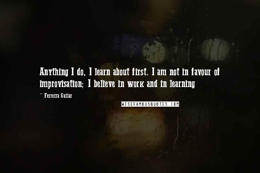 Ferreira Gullar Quotes: Anything I do, I learn about first. I am not in favour of improvisation; I believe in work and in learning