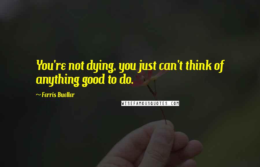 Ferris Bueller Quotes: You're not dying, you just can't think of anything good to do.