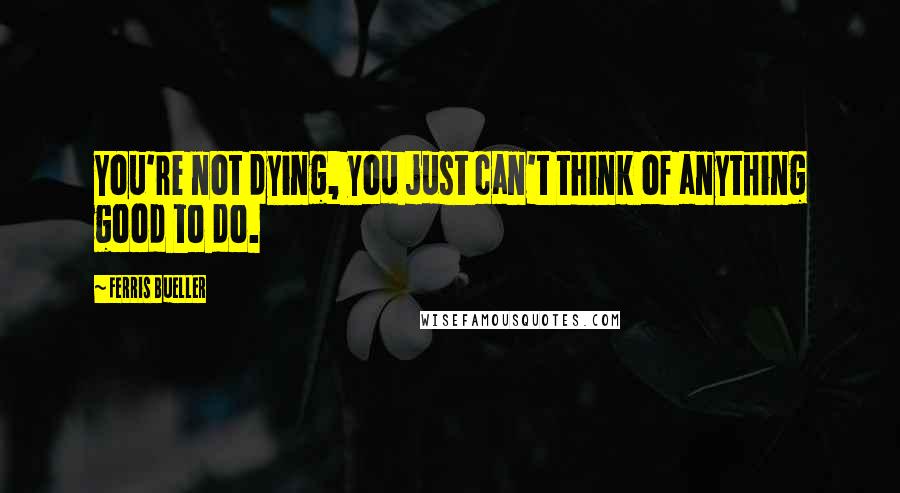 Ferris Bueller Quotes: You're not dying, you just can't think of anything good to do.