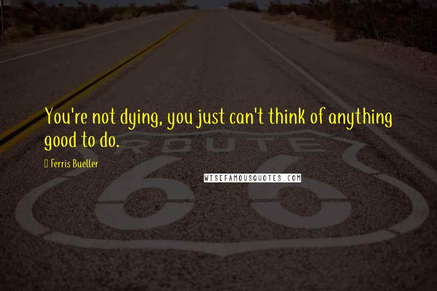 Ferris Bueller Quotes: You're not dying, you just can't think of anything good to do.