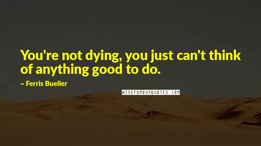 Ferris Bueller Quotes: You're not dying, you just can't think of anything good to do.
