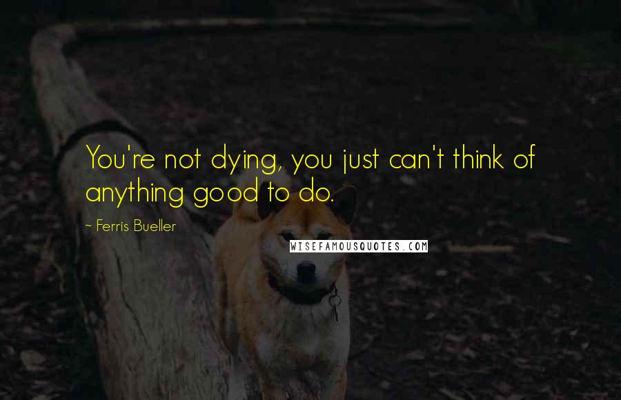 Ferris Bueller Quotes: You're not dying, you just can't think of anything good to do.