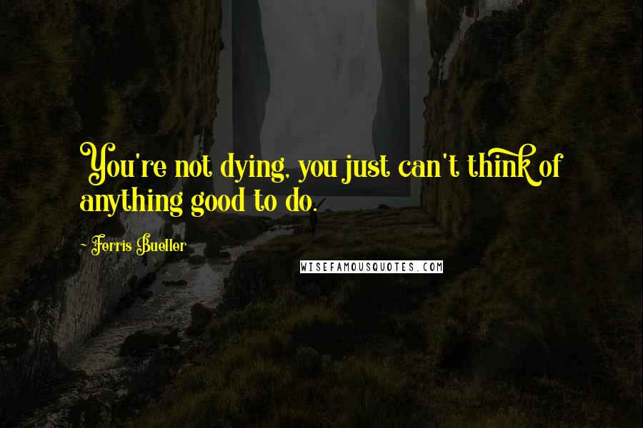 Ferris Bueller Quotes: You're not dying, you just can't think of anything good to do.