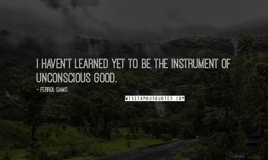 Ferrol Sams Quotes: I haven't learned yet to be the instrument of unconscious good.