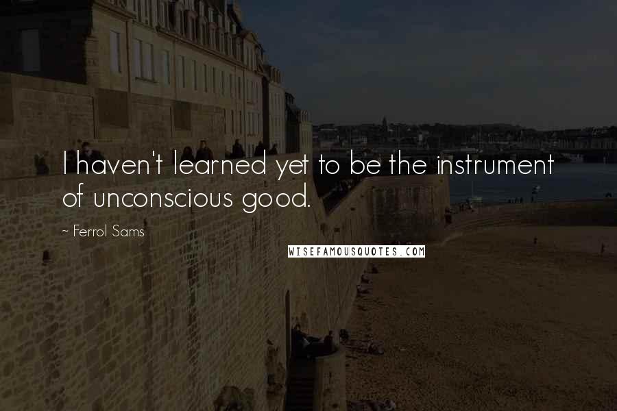 Ferrol Sams Quotes: I haven't learned yet to be the instrument of unconscious good.